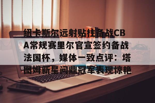 纽卡斯尔远射贴柱备战CBA常规赛里尔官宣签约备战法国杯，媒体一致点评：塔图姆新星问鼎冠军表现惊艳的简单介绍